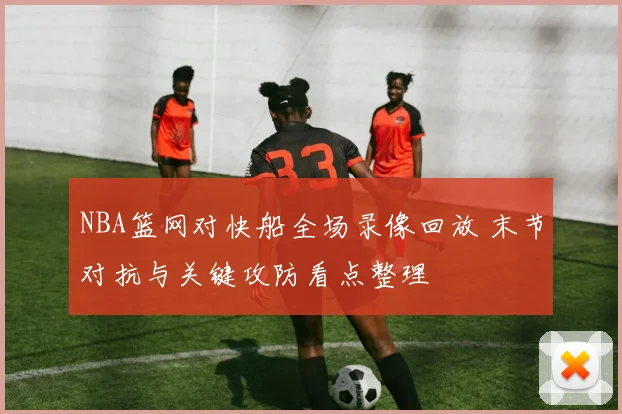 NBA篮网对快船全场录像回放 末节对抗与关键攻防看点整理