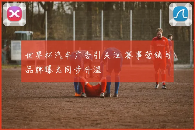 世界杯汽车广告引关注 赛事营销与品牌曝光同步升温