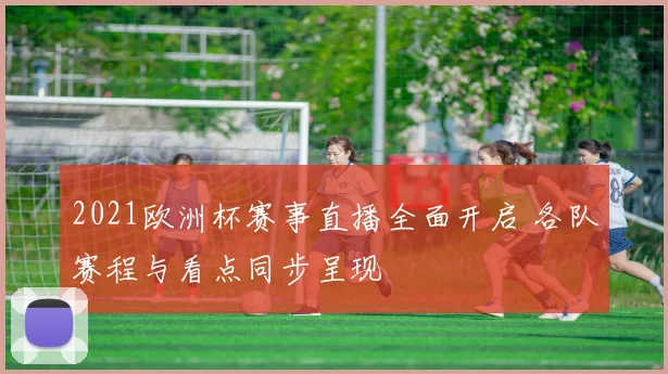 2021欧洲杯赛事直播全面开启 各队赛程与看点同步呈现