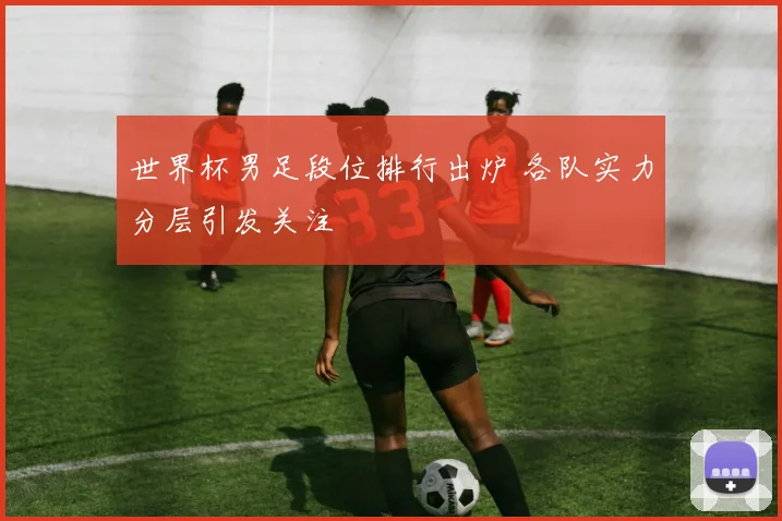 世界杯男足段位排行出炉 各队实力分层引发关注