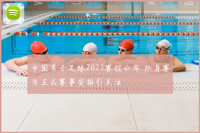 中国男子足球2023赛程公布 热身赛与正式赛事安排引关注