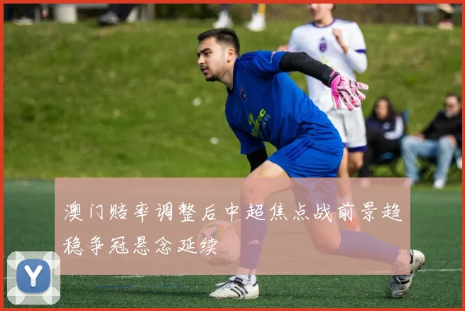 澳门赔率调整后中超焦点战前景趋稳争冠悬念延续
