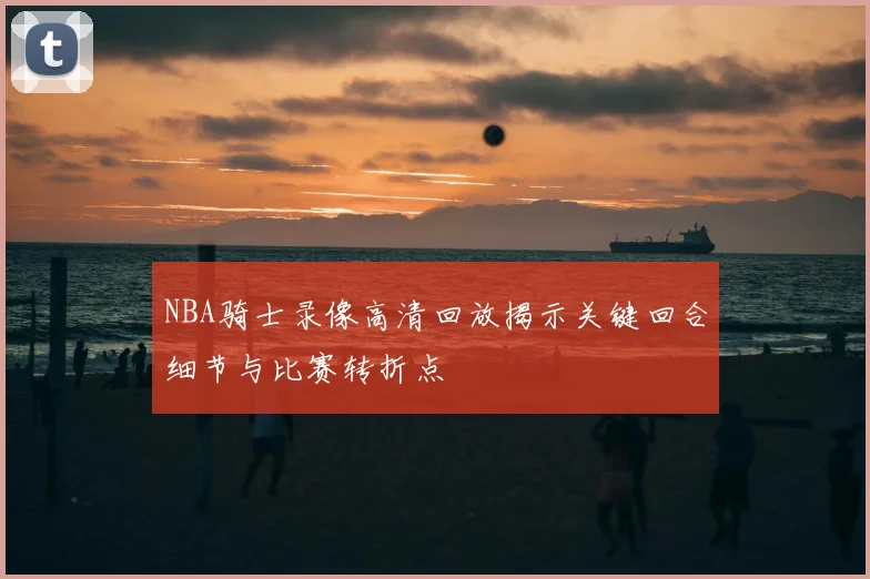 NBA骑士录像高清回放揭示关键回合细节与比赛转折点
