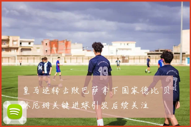 皇马逆转击败巴萨拿下国家德比 贝林厄姆关键进球引发后续关注