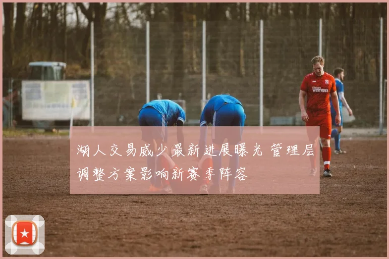湖人交易威少最新进展曝光 管理层调整方案影响新赛季阵容