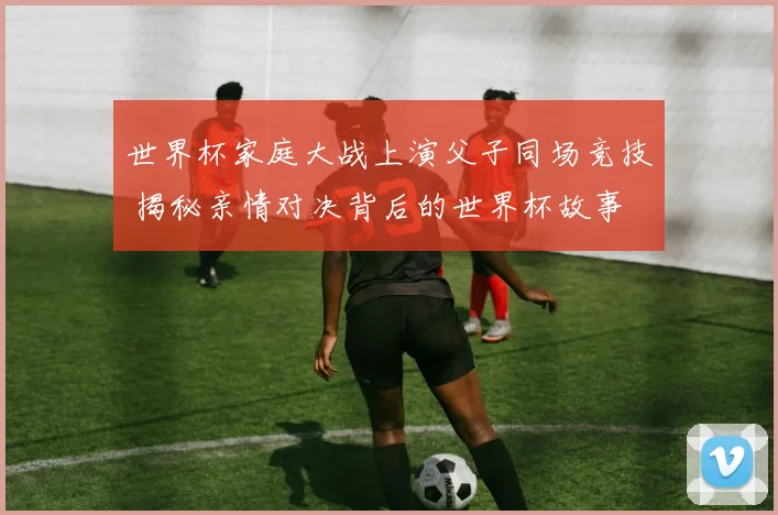 世界杯家庭大战上演父子同场竞技 揭秘亲情对决背后的世界杯故事