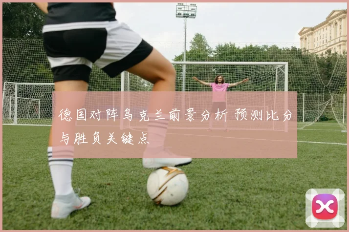 德国对阵乌克兰前景分析 预测比分与胜负关键点