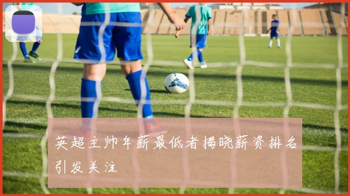 英超主帅年薪最低者揭晓薪资排名引发关注