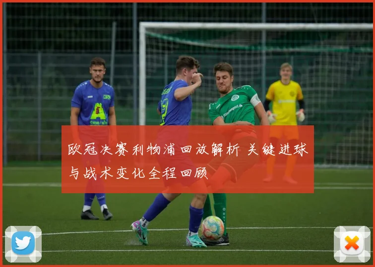 欧冠决赛利物浦回放解析 关键进球与战术变化全程回顾