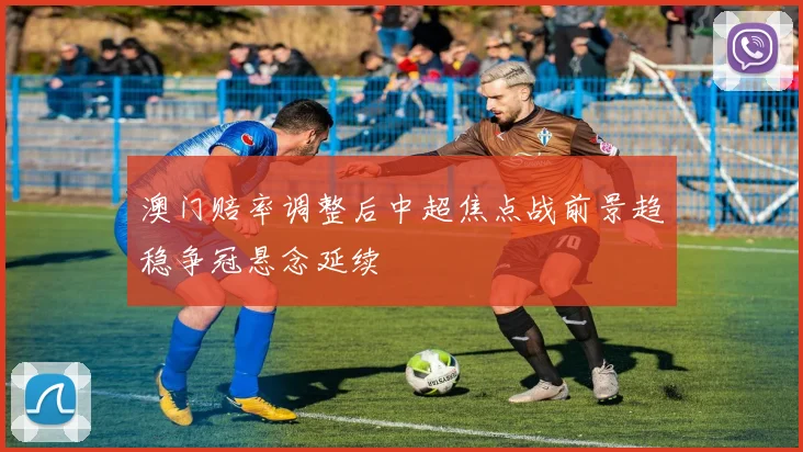 澳门赔率调整后中超焦点战前景趋稳争冠悬念延续