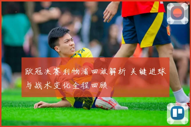 欧冠决赛利物浦回放解析 关键进球与战术变化全程回顾