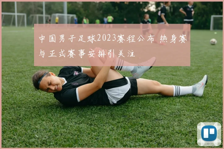 中国男子足球2023赛程公布 热身赛与正式赛事安排引关注