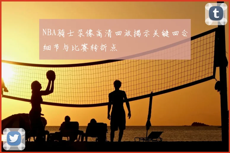 NBA骑士录像高清回放揭示关键回合细节与比赛转折点