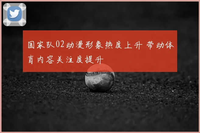 国家队02动漫形象热度上升 带动体育内容关注度提升