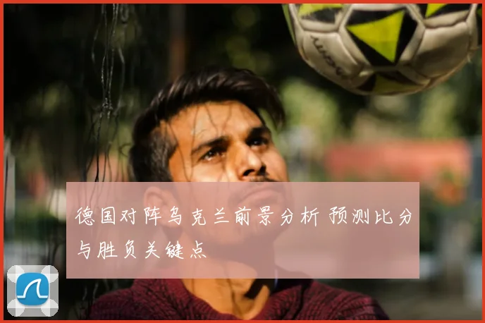 德国对阵乌克兰前景分析 预测比分与胜负关键点