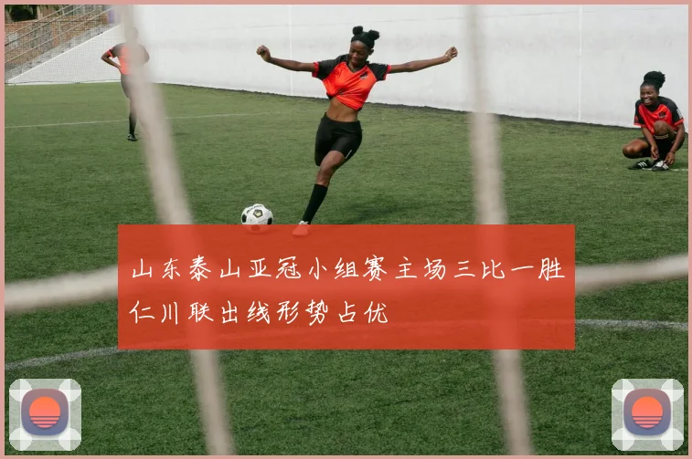 山东泰山亚冠小组赛主场三比一胜仁川联出线形势占优