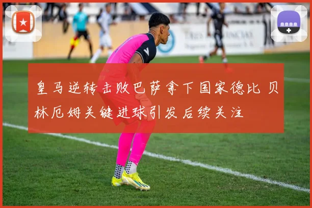 皇马逆转击败巴萨拿下国家德比 贝林厄姆关键进球引发后续关注