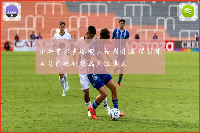小加索尔重返湖人传闻升温 退役球衣与内线补强成关注焦点