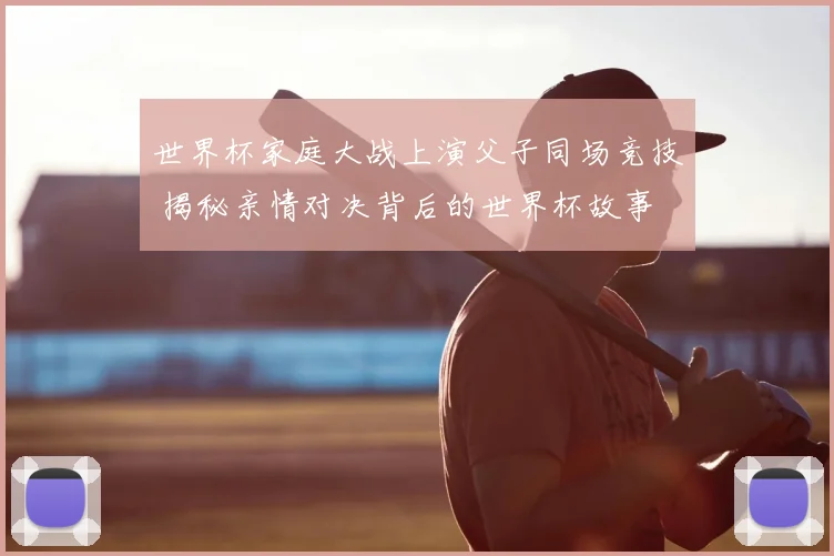 世界杯家庭大战上演父子同场竞技 揭秘亲情对决背后的世界杯故事