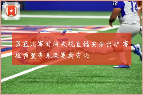 男篮比赛时间央视直播安排出炉 赛程调整带来观赛新变化