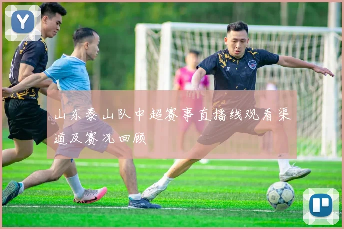 山东泰山队中超赛事直播线观看渠道及赛况回顾