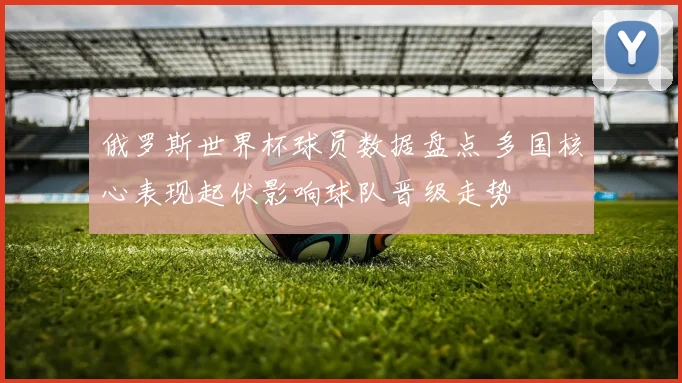俄罗斯世界杯球员数据盘点 多国核心表现起伏影响球队晋级走势