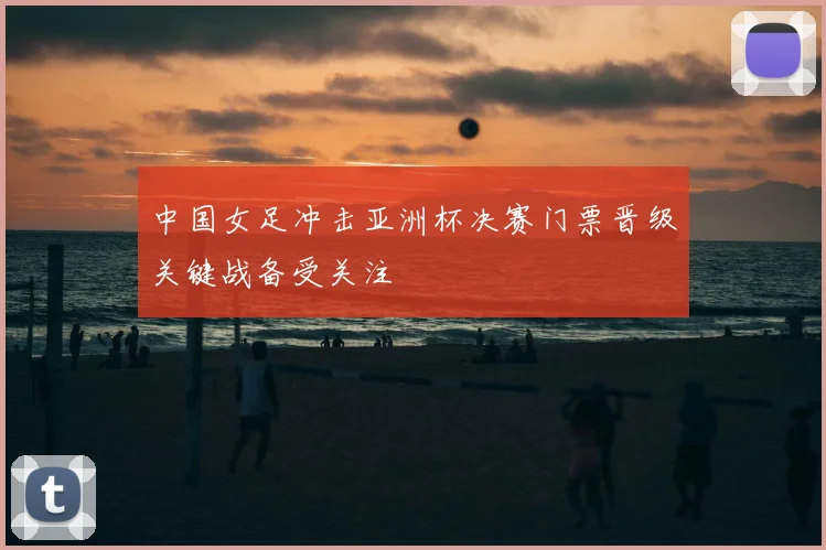 中国女足冲击亚洲杯决赛门票晋级关键战备受关注